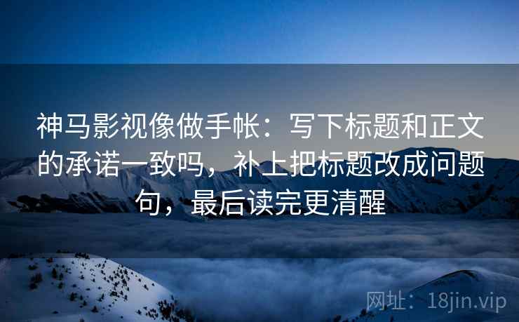 神马影视像做手帐：写下标题和正文的承诺一致吗，补上把标题改成问题句，最后读完更清醒