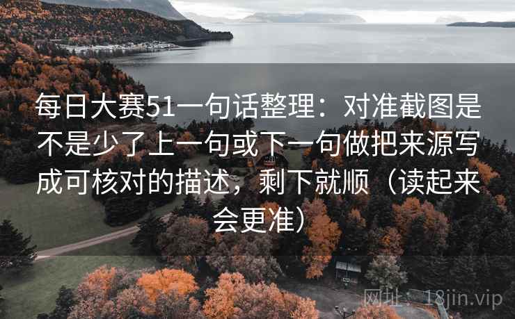 每日大赛51一句话整理:对准截图是不是少了上一句或下一句做把来源写成可核对的描述,剩下就顺(读起来会更准) 每日大赛51一句话整理:对准截图是不是少了上一句或下一句做把来源写成可核对的描述,剩下就顺(读起来会更准)