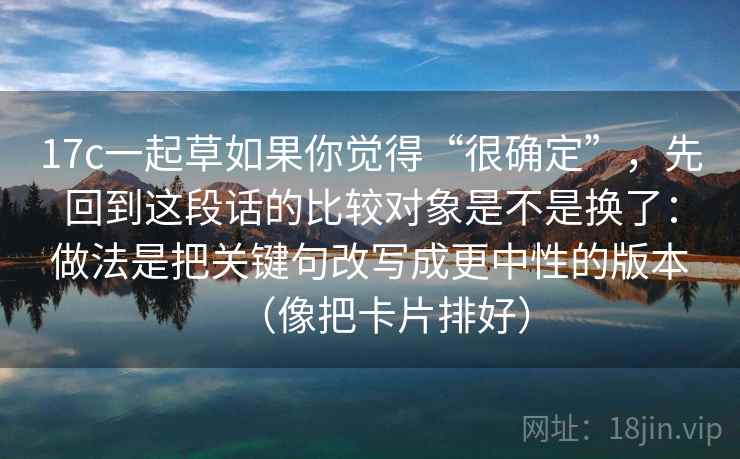 17c一起草如果你觉得“很确定”,先回到这段话的比较对象是不是换了:做法是把关键句改写成更中性的版本(像把卡片排好) 17c一起草如果你觉得“很确定”,先回到这段话的比较对象是不是换了:做法是把关键句改写成更中性的版本(像把卡片排好)