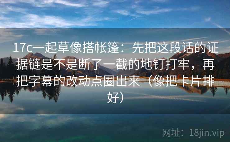 17c一起草像搭帐篷：先把这段话的证据链是不是断了一截的地钉打牢，再把字幕的改动点圈出来（像把卡片排好）